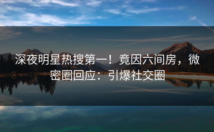 深夜明星热搜第一！竟因六间房，微密圈回应：引爆社交圈