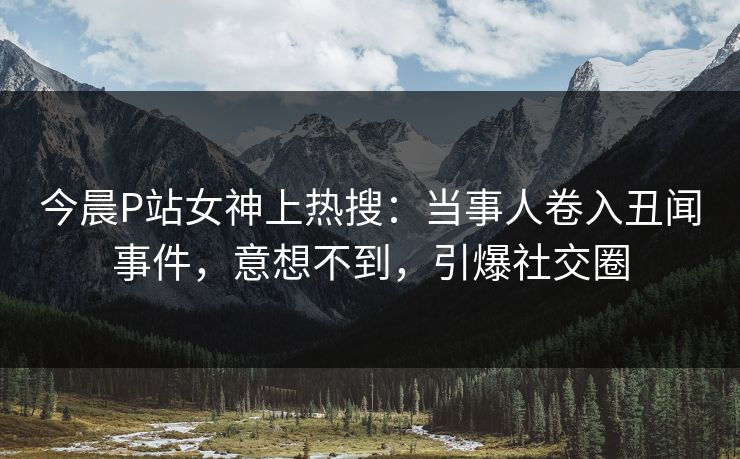 今晨P站女神上热搜：当事人卷入丑闻事件，意想不到，引爆社交圈
