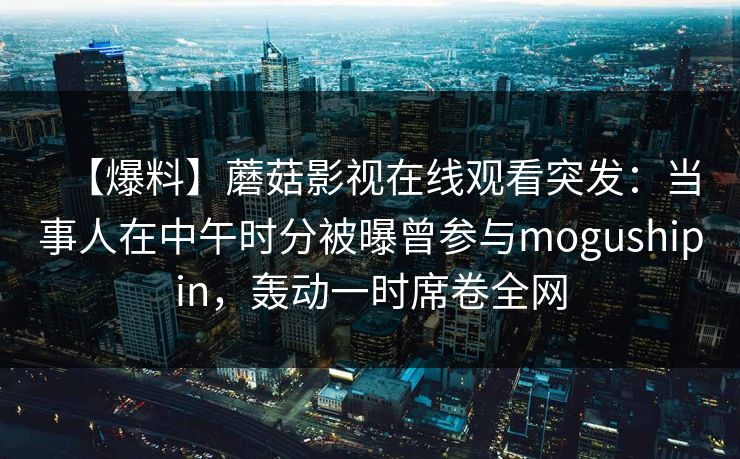 【爆料】蘑菇影视在线观看突发：当事人在中午时分被曝曾参与mogushipin，轰动一时席卷全网