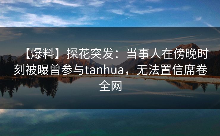 【爆料】探花突发：当事人在傍晚时刻被曝曾参与tanhua，无法置信席卷全网