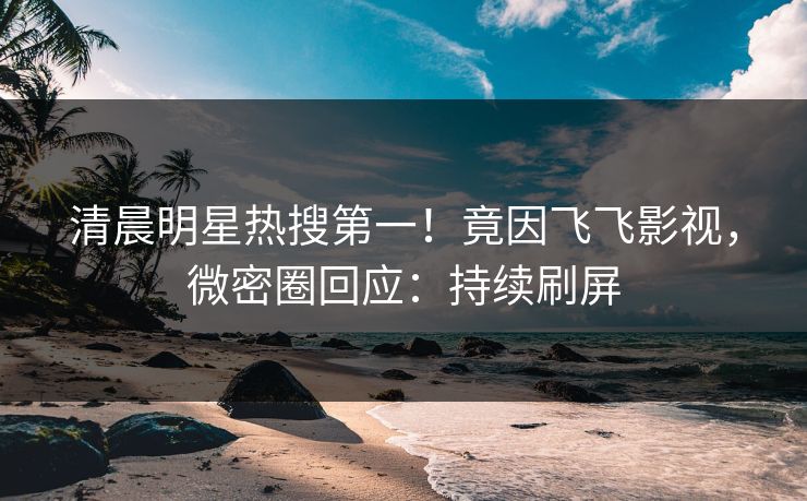 清晨明星热搜第一！竟因飞飞影视，微密圈回应：持续刷屏