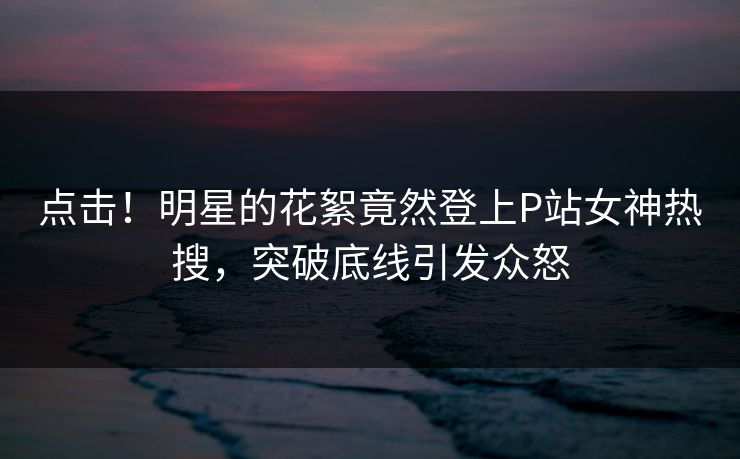 点击！明星的花絮竟然登上P站女神热搜，突破底线引发众怒