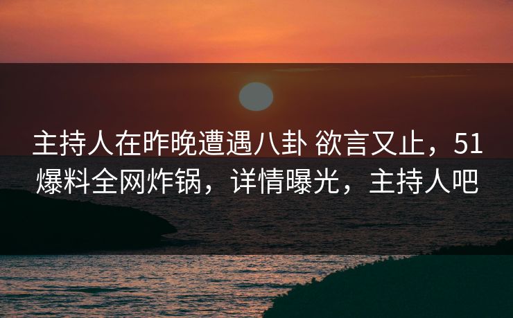 主持人在昨晚遭遇八卦 欲言又止，51爆料全网炸锅，详情曝光，主持人吧