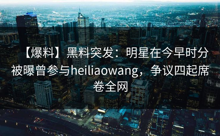 【爆料】黑料突发：明星在今早时分被曝曾参与heiliaowang，争议四起席卷全网