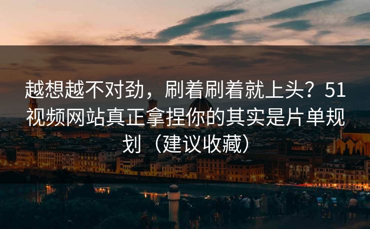 越想越不对劲，刷着刷着就上头？51视频网站真正拿捏你的其实是片单规划（建议收藏）