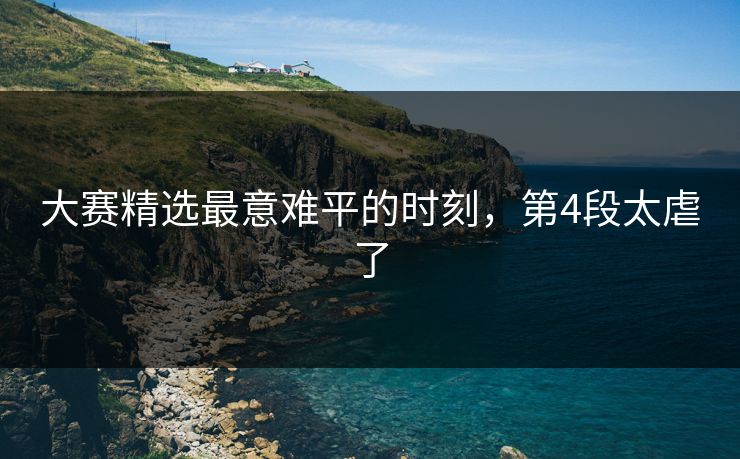 大赛精选最意难平的时刻，第4段太虐了