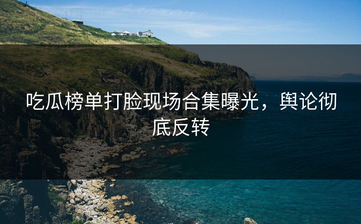 吃瓜榜单打脸现场合集曝光，舆论彻底反转