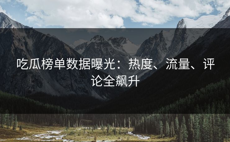 吃瓜榜单数据曝光：热度、流量、评论全飙升