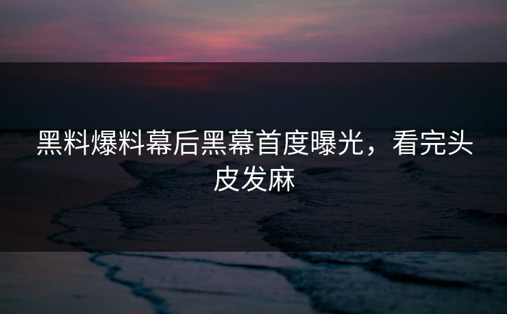 黑料爆料幕后黑幕首度曝光，看完头皮发麻