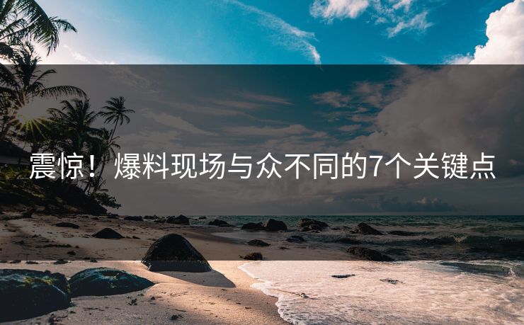 震惊！爆料现场与众不同的7个关键点