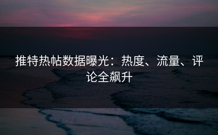推特热帖数据曝光：热度、流量、评论全飙升
