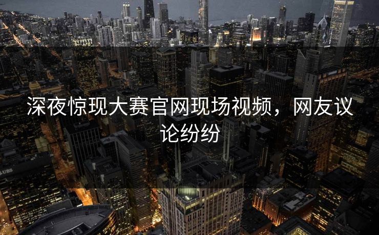 深夜惊现大赛官网现场视频，网友议论纷纷