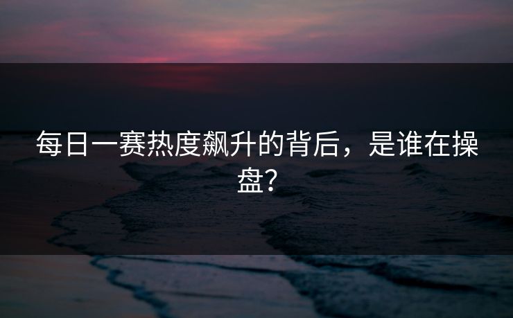 每日一赛热度飙升的背后，是谁在操盘？