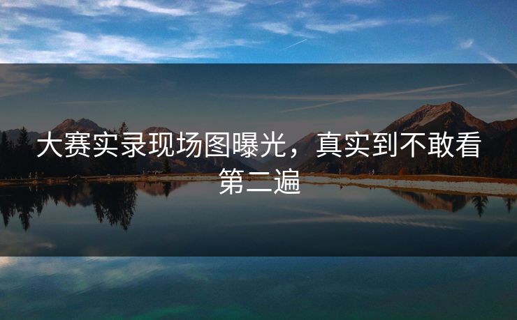 大赛实录现场图曝光，真实到不敢看第二遍
