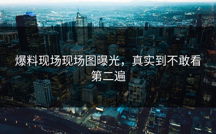 爆料现场现场图曝光，真实到不敢看第二遍