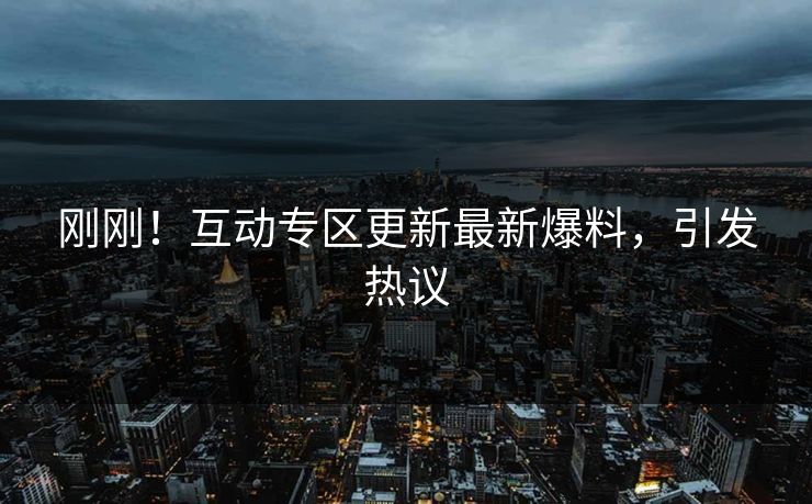 刚刚！互动专区更新最新爆料，引发热议