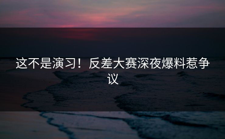 这不是演习！反差大赛深夜爆料惹争议