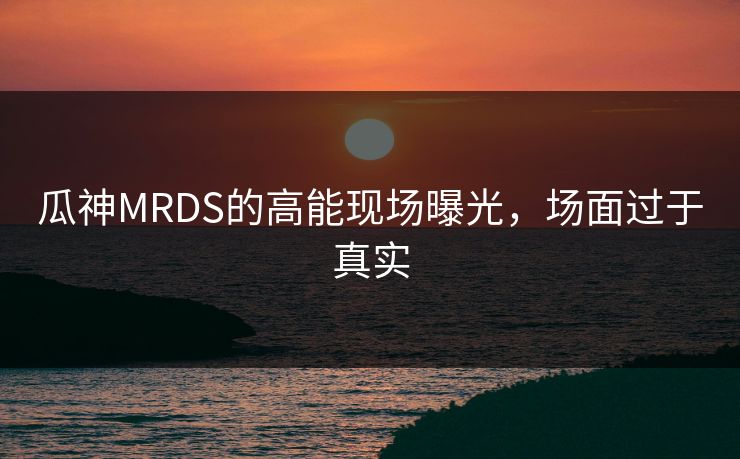 瓜神MRDS的高能现场曝光，场面过于真实