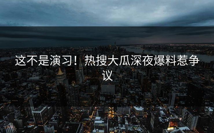 这不是演习！热搜大瓜深夜爆料惹争议