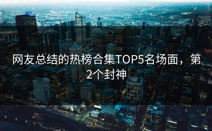 网友总结的热榜合集TOP5名场面，第2个封神