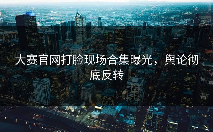 大赛官网打脸现场合集曝光，舆论彻底反转
