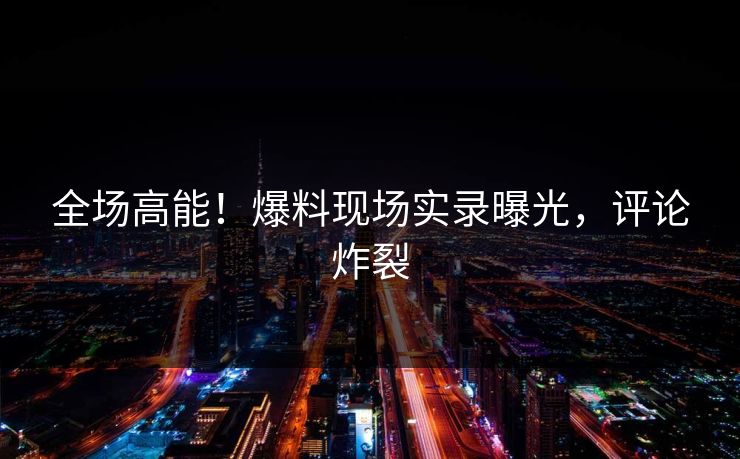 全场高能！爆料现场实录曝光，评论炸裂