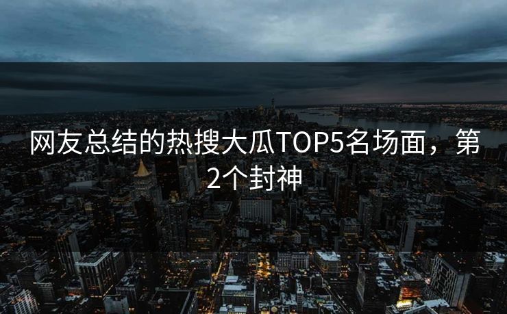 网友总结的热搜大瓜TOP5名场面，第2个封神