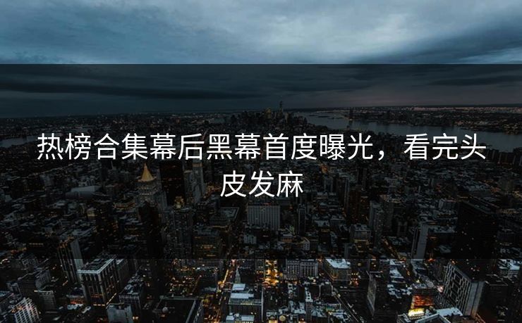 热榜合集幕后黑幕首度曝光，看完头皮发麻