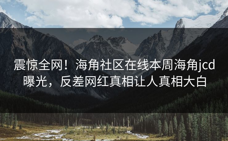 震惊全网！海角社区在线本周海角jcd曝光，反差网红真相让人真相大白