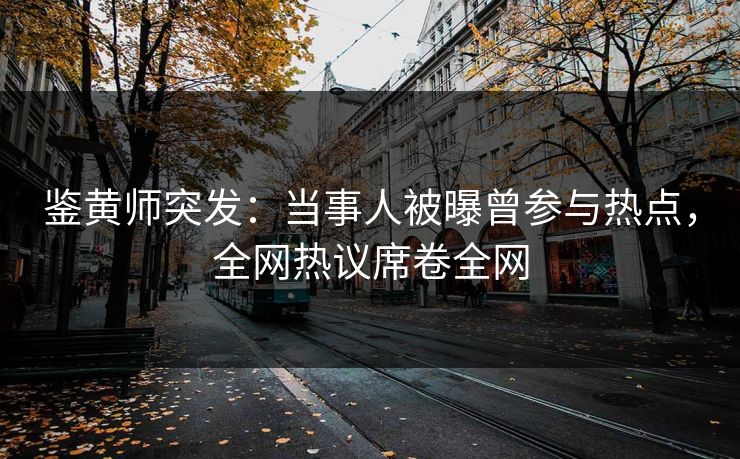 鉴黄师突发：当事人被曝曾参与热点，全网热议席卷全网