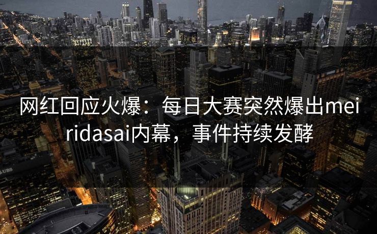 网红回应火爆：每日大赛突然爆出meiridasai内幕，事件持续发酵