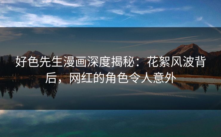 好色先生漫画深度揭秘：花絮风波背后，网红的角色令人意外
