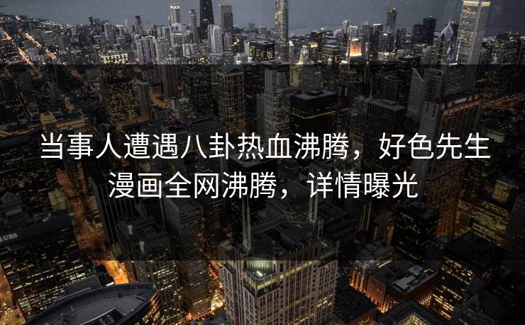 当事人遭遇八卦热血沸腾，好色先生漫画全网沸腾，详情曝光