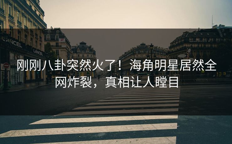 刚刚八卦突然火了！海角明星居然全网炸裂，真相让人瞠目