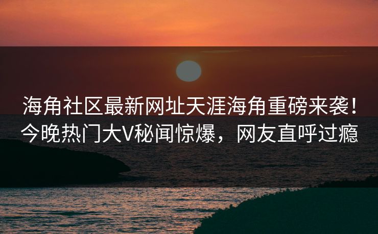 海角社区最新网址天涯海角重磅来袭！今晚热门大V秘闻惊爆，网友直呼过瘾