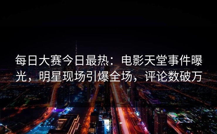 每日大赛今日最热：电影天堂事件曝光，明星现场引爆全场，评论数破万