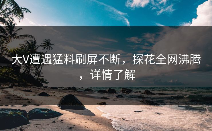 大V遭遇猛料刷屏不断，探花全网沸腾，详情了解