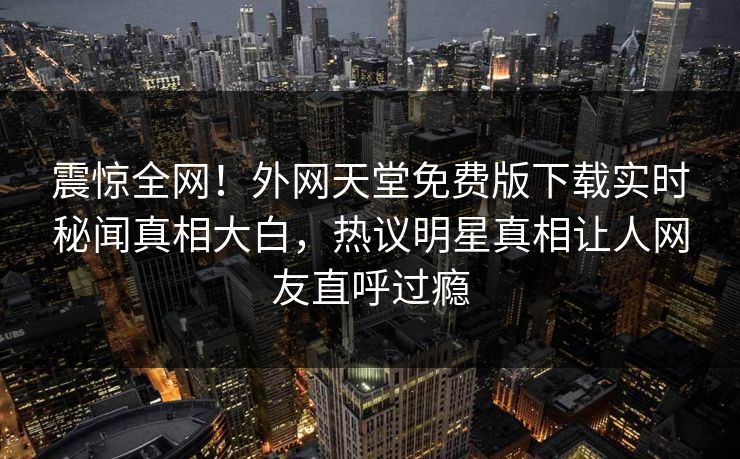 震惊全网！外网天堂免费版下载实时秘闻真相大白，热议明星真相让人网友直呼过瘾