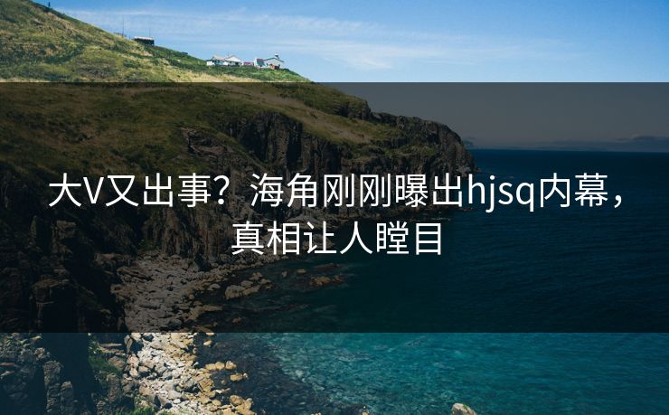 大V又出事？海角刚刚曝出hjsq内幕，真相让人瞠目