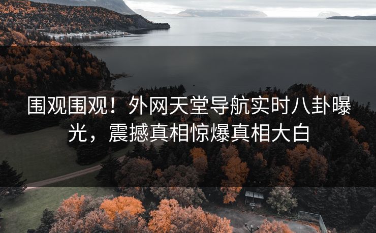 围观围观！外网天堂导航实时八卦曝光，震撼真相惊爆真相大白