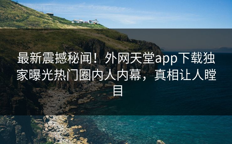 最新震撼秘闻！外网天堂app下载独家曝光热门圈内人内幕，真相让人瞠目