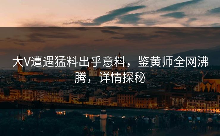 大V遭遇猛料出乎意料，鉴黄师全网沸腾，详情探秘