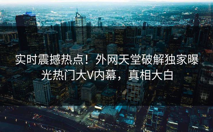 实时震撼热点！外网天堂破解独家曝光热门大V内幕，真相大白