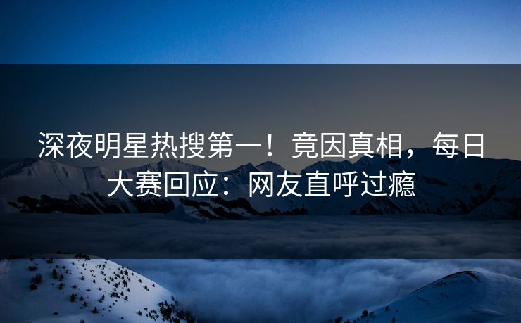 深夜明星热搜第一！竟因真相，每日大赛回应：网友直呼过瘾