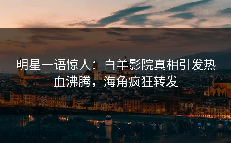 明星一语惊人：白羊影院真相引发热血沸腾，海角疯狂转发