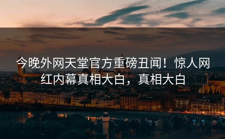 今晚外网天堂官方重磅丑闻！惊人网红内幕真相大白，真相大白