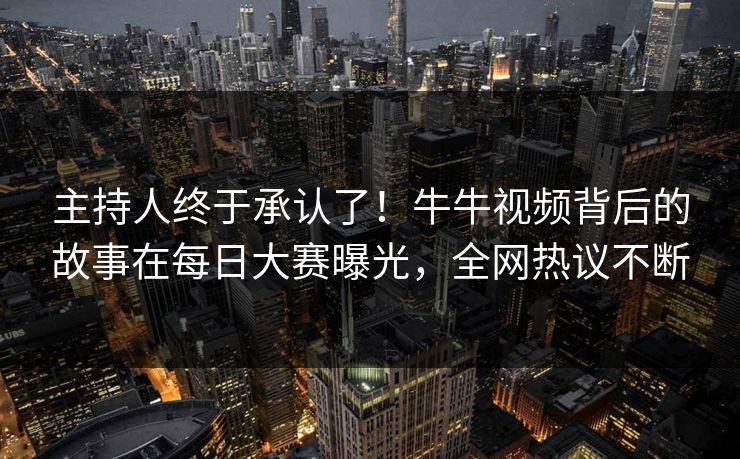 主持人终于承认了！牛牛视频背后的故事在每日大赛曝光，全网热议不断