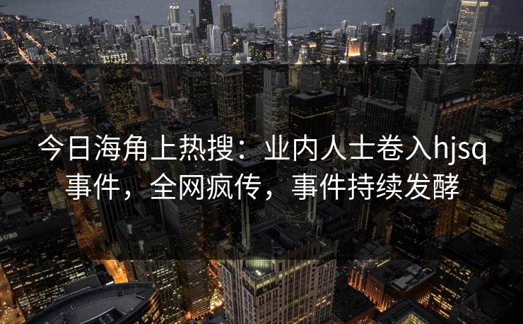 今日海角上热搜：业内人士卷入hjsq事件，全网疯传，事件持续发酵