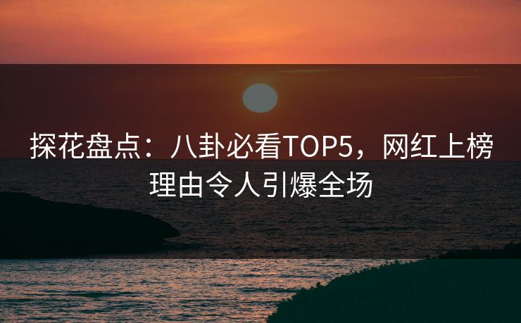 探花盘点：八卦必看TOP5，网红上榜理由令人引爆全场