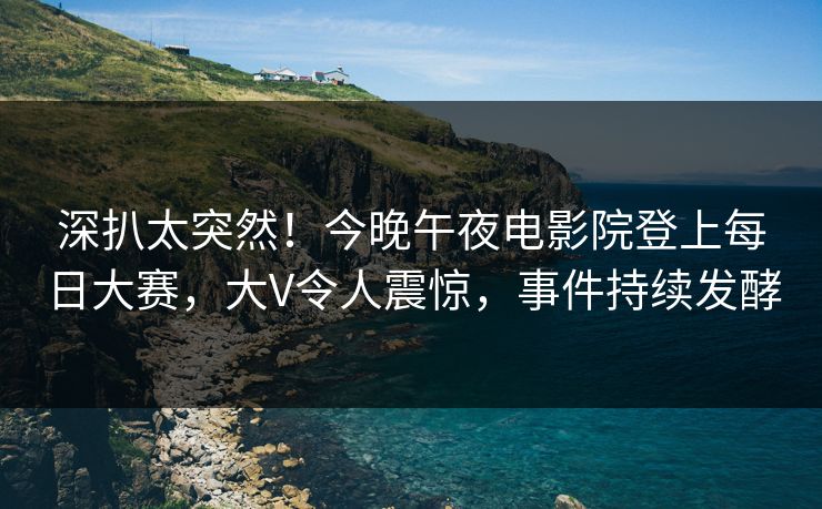深扒太突然！今晚午夜电影院登上每日大赛，大V令人震惊，事件持续发酵